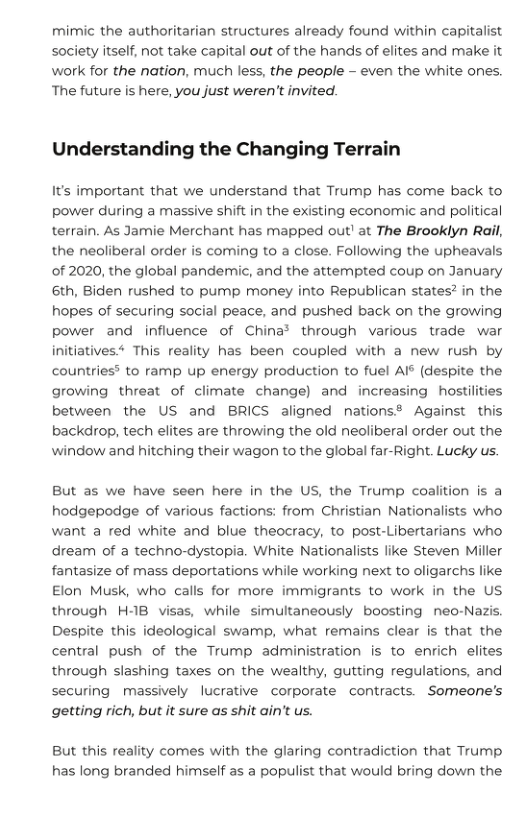 mimic the authoritarian structures already found within capitalist society itself, not take capital out of the hands of elites and make it work for the nation, much less, the people - even the white ones. The future is here, you just weren’t invited.  Understanding the Changing Terrain  It’s important that we understand that Trump has come back to power during a massive shift in the existing economic and political terrain. As Jamie Merchant has mapped out! at The Brooklyn Rail, the neoliberal order is coming to a close. Following the upheavals of 2020, the global pandemic, and the attempted coup on January 6th, Biden rushed to pump money into Republican states? in the hopes of securing social peace, and pushed back on the growing power and influence of China® through various trade war initiatives* This reality has been coupled with a new rush by countries® to ramp up energy production to fuel AI° (despite the growing threat of climate change) and increasing hostilities between the US and BRICS aligned nations® Against this backdrop, tech elites are throwing the old neoliberal order out the window and hitching their wagon to the global far-Right. Lucky us.  But as we have seen here in the US, the Trump coalition is a hodgepodge of various factions: from Christian Nationalists who want a red white and blue theocracy, to post-Libertarians who dream of a techno-dystopia. White Nationalists like Steven Miller fantasize of mass deportations while working next to oligarchs like Elon Musk, who calls for more immigrants to work in the US through H-1B visas, while simultaneously boosting neo-Nazis. Despite this ideological swamp, what remains clear is that the central push of the Trump administration is to enrich elites through slashing taxes on the wealthy, gutting regulations, and securing massively lucrative corporate contracts. Someone’s getting rich, but it sure as shit ain’t us.  But this reality comes with the glaring contradiction that Trump has long branded himself as a populist that would bring down the 